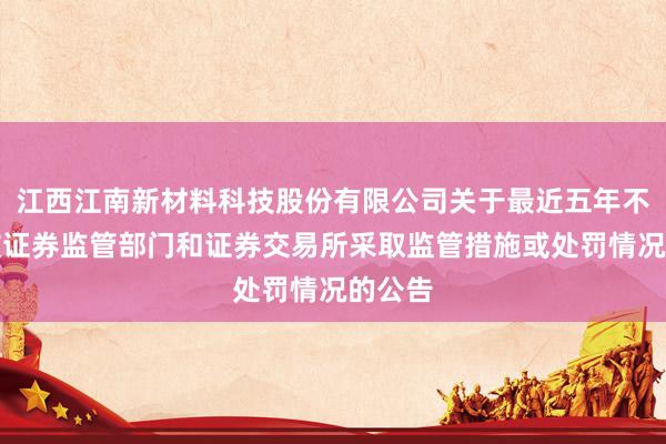 江西江南新材料科技股份有限公司关于最近五年不存在被证券监管部门和证券交易所采取监管措施或处罚情况的公告