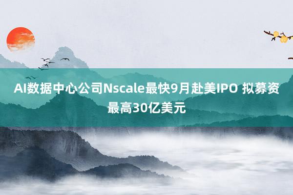 AI数据中心公司Nscale最快9月赴美IPO 拟募资最高30亿美元