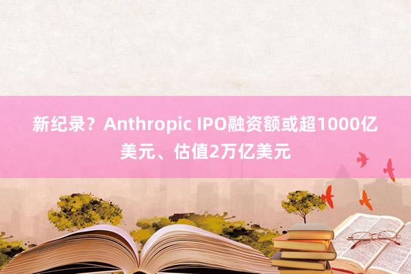 新纪录？Anthropic IPO融资额或超1000亿美元、估值2万亿美元