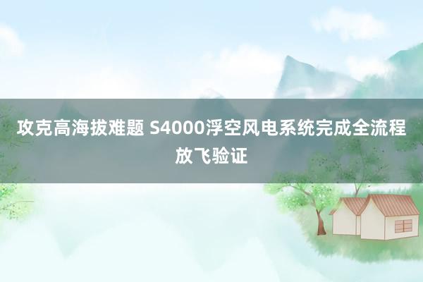 攻克高海拔难题 S4000浮空风电系统完成全流程放飞验证