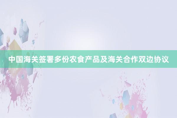 中国海关签署多份农食产品及海关合作双边协议