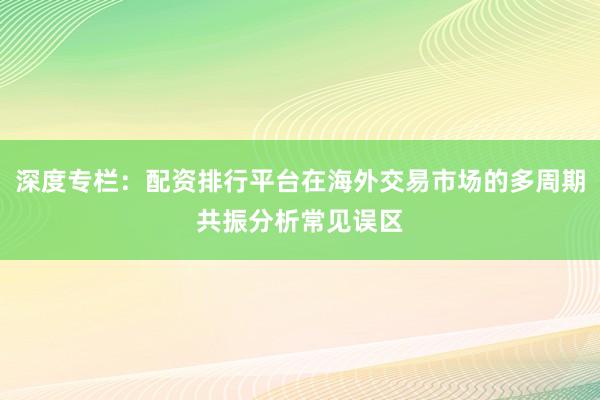 深度专栏:配资排行平台在海外交易市场的多周期共振分析常见误区