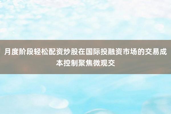 月度阶段轻松配资炒股在国际投融资市场的交易成本控制聚焦微观交