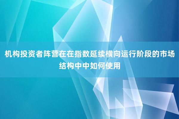 机构投资者阵营在在指数延续横向运行阶段的市场结构中中如何使用