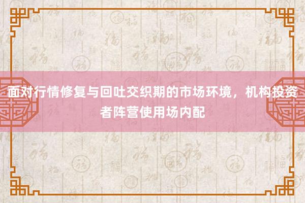 面对行情修复与回吐交织期的市场环境，机构投资者阵营使用场内配