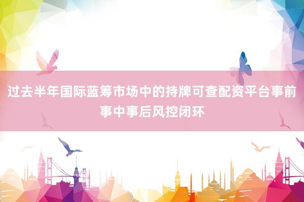 过去半年国际蓝筹市场中的持牌可查配资平台事前事中事后风控闭环