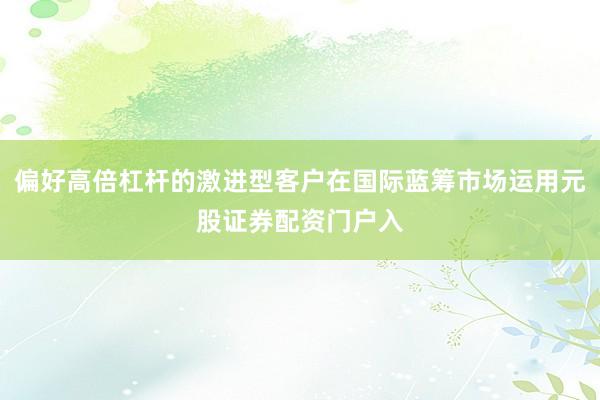 偏好高倍杠杆的激进型客户在国际蓝筹市场运用元股证券配资门户入