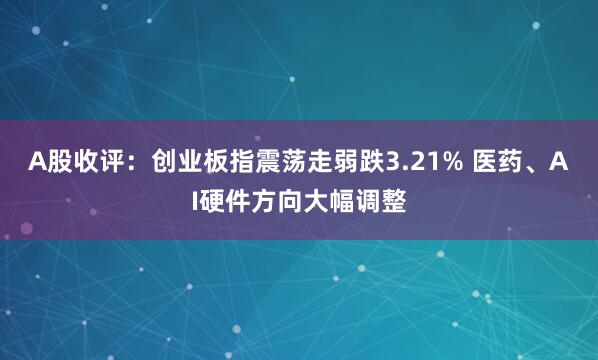 A股收评：创业板指震荡走弱跌3.21% 医药、AI硬件方向大幅调整