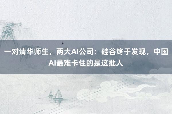 一对清华师生，两大AI公司：硅谷终于发现，中国AI最难卡住的是这批人