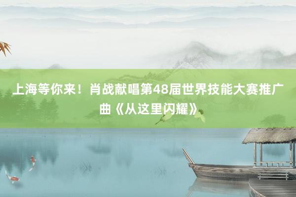 上海等你来！肖战献唱第48届世界技能大赛推广曲《从这里闪耀》