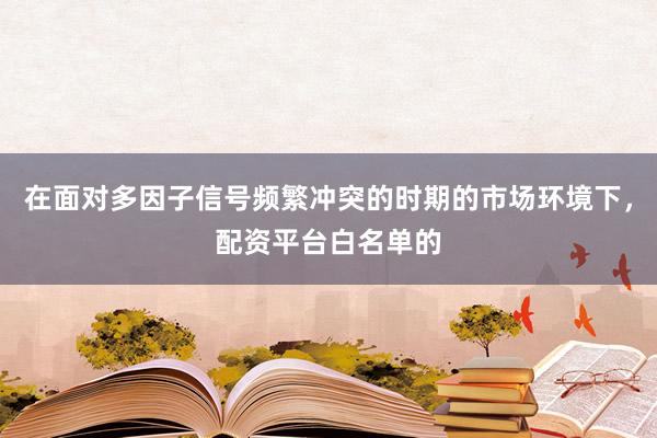 在面对多因子信号频繁冲突的时期的市场环境下，配资平台白名单的