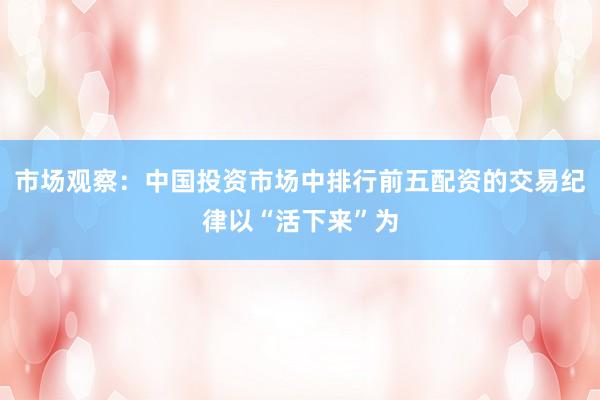 市场观察：中国投资市场中排行前五配资的交易纪律以“活下来”为