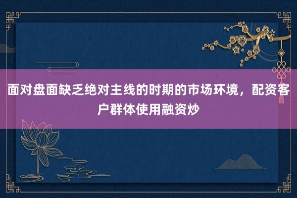 面对盘面缺乏绝对主线的时期的市场环境，配资客户群体使用融资炒