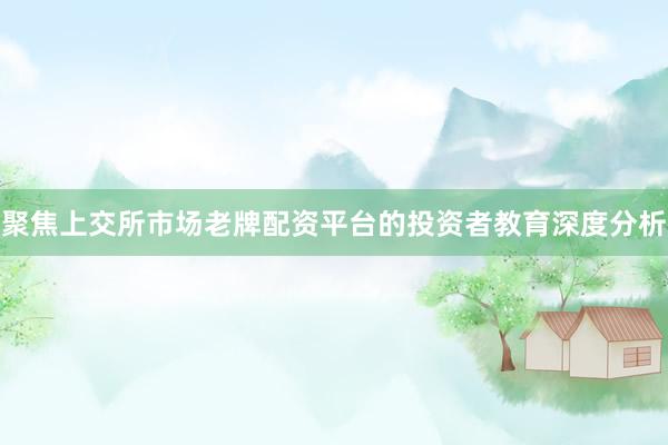 聚焦上交所市场老牌配资平台的投资者教育深度分析
