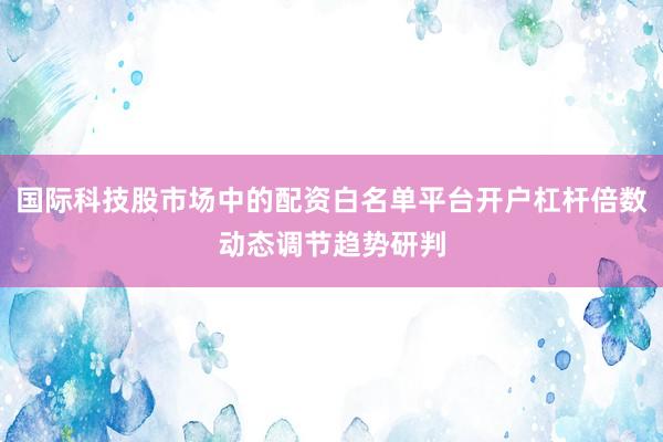 国际科技股市场中的配资白名单平台开户杠杆倍数动态调节趋势研判
