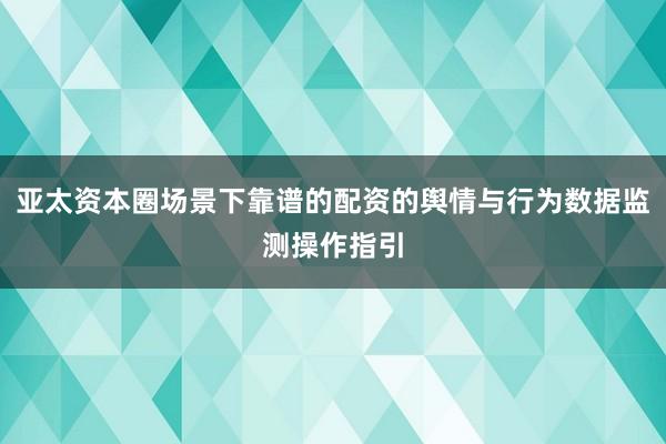 亚太资本圈场景下靠谱的配资的舆情与行为数据监测操作指引