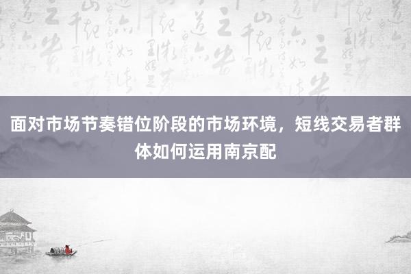 面对市场节奏错位阶段的市场环境，短线交易者群体如何运用南京配