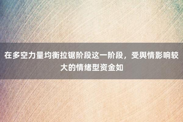 在多空力量均衡拉锯阶段这一阶段，受舆情影响较大的情绪型资金如