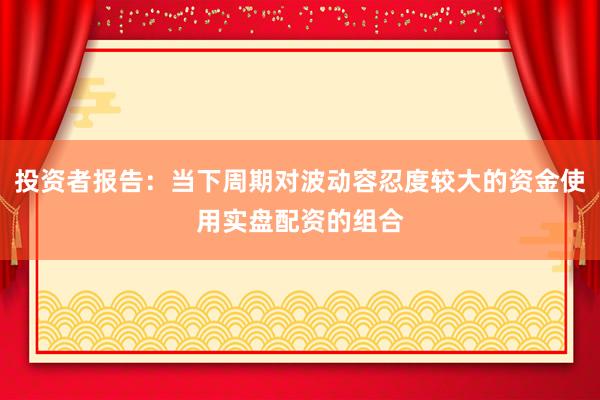 投资者报告:当下周期对波动容忍度较大的资金使用实盘配资的组合