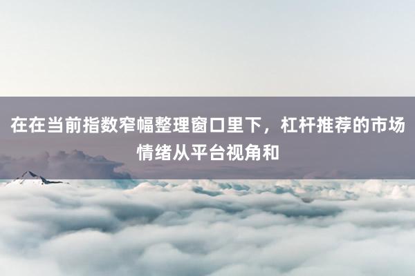 在在当前指数窄幅整理窗口里下，杠杆推荐的市场情绪从平台视角和