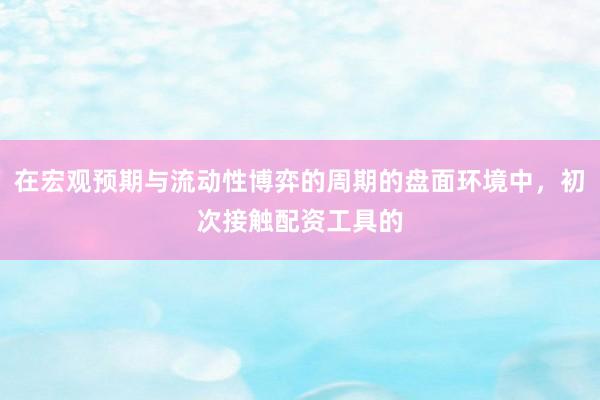 在宏观预期与流动性博弈的周期的盘面环境中，初次接触配资工具的