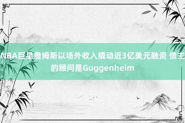NBA巨星詹姆斯以场外收入撬动近3亿美元融资 债主的顾问是Guggenheim
