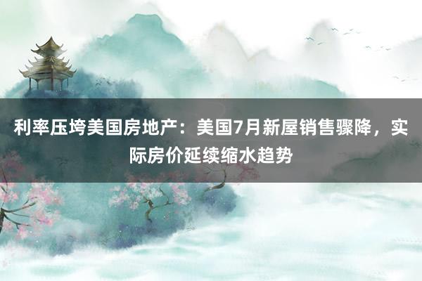 利率压垮美国房地产：美国7月新屋销售骤降，实际房价延续缩水趋势