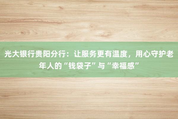 光大银行贵阳分行：让服务更有温度，用心守护老年人的“钱袋子”与“幸福感”