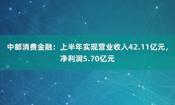中邮消费金融：上半年实现营业收入42.11亿元，净利润5.70亿元