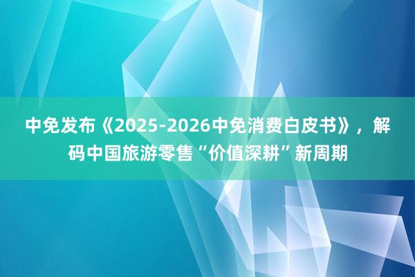 中免发布《2025-2026中免消费白皮书》，解码中国旅游零售“价值深耕”新周期