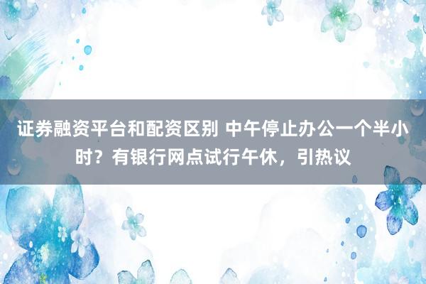 证券融资平台和配资区别 中午停止办公一个半小时？有银行网点试行午休，引热议
