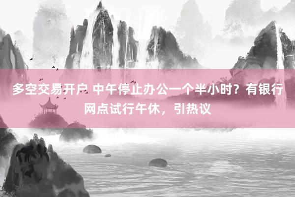 多空交易开户 中午停止办公一个半小时?有银行网点试行午休,引热议
