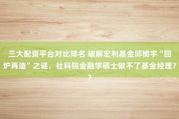 三大配资平台对比排名 破解宏利基金邱楠宇“回炉再造”之谜，社科院金融学硕士做不了基金经理？