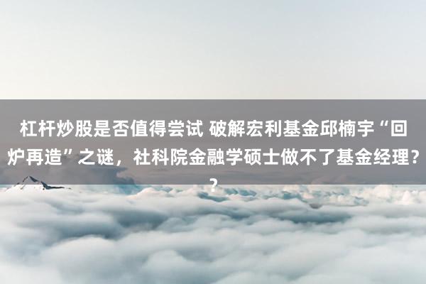杠杆炒股是否值得尝试 破解宏利基金邱楠宇“回炉再造”之谜，社科院金融学硕士做不了基金经理？
