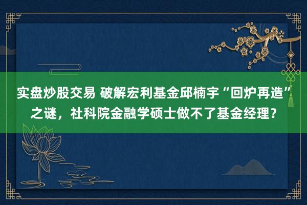 实盘炒股交易 破解宏利基金邱楠宇“回炉再造”之谜，社科院金融学硕士做不了基金经理？