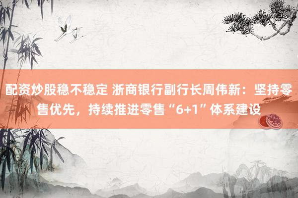 配资炒股稳不稳定 浙商银行副行长周伟新：坚持零售优先，持续推进零售“6+1”体系建设