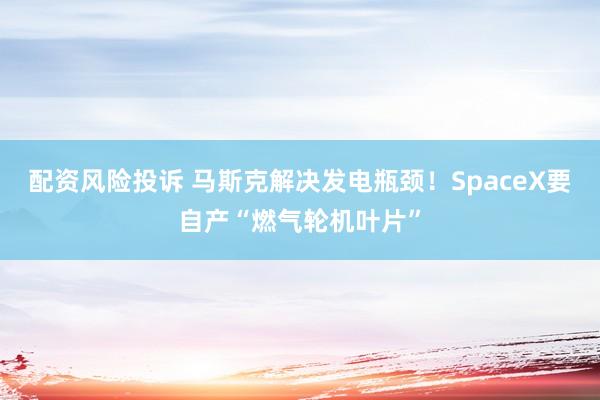 配资风险投诉 马斯克解决发电瓶颈！SpaceX要自产“燃气轮机叶片”
