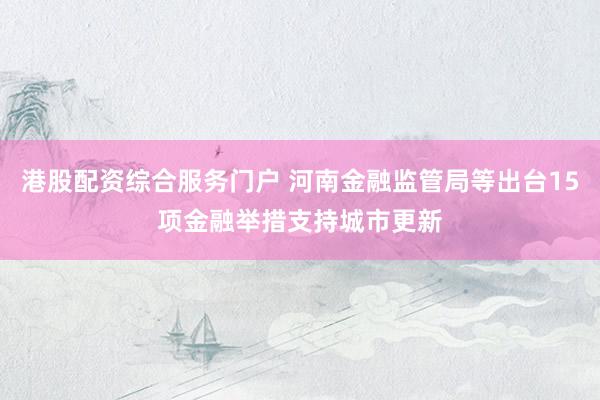 港股配资综合服务门户 河南金融监管局等出台15项金融举措支持城市更新