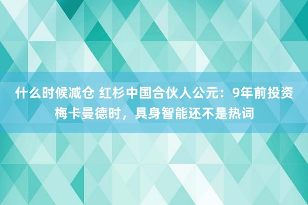 什么时候减仓 红杉中国合伙人公元：9年前投资梅卡曼德时，具身智能还不是热词