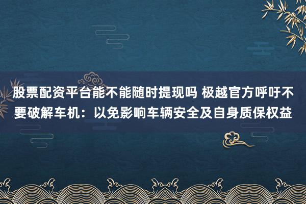 股票配资平台能不能随时提现吗 极越官方呼吁不要破解车机：以免影响车辆安全及自身质保权益