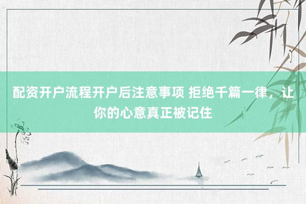 配资开户流程开户后注意事项 拒绝千篇一律，让你的心意真正被记住