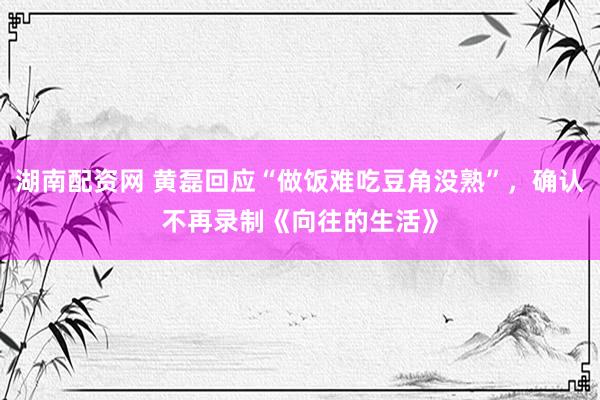 湖南配资网 黄磊回应“做饭难吃豆角没熟”，确认不再录制《向往的生活》