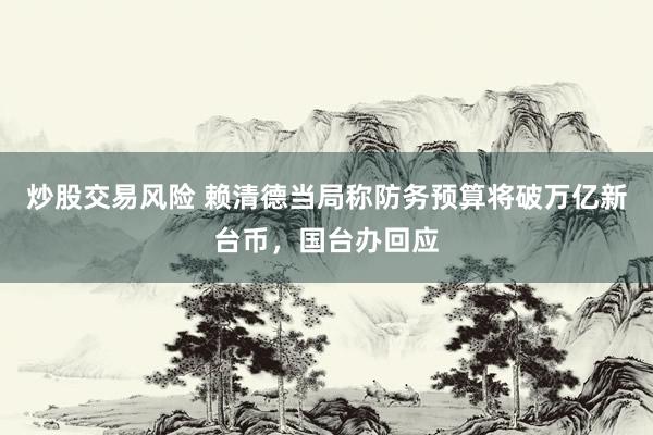 炒股交易风险 赖清德当局称防务预算将破万亿新台币，国台办回应