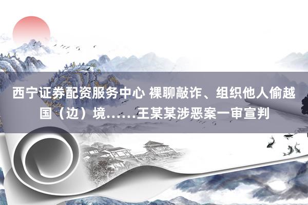 西宁证券配资服务中心 裸聊敲诈、组织他人偷越国（边）境……王某某涉恶案一审宣判