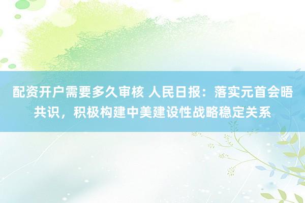 配资开户需要多久审核 人民日报：落实元首会晤共识，积极构建中美建设性战略稳定关系