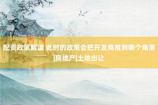 配资政策解读 此时的政策会把开发商推到哪个角落|房地产|土地出让