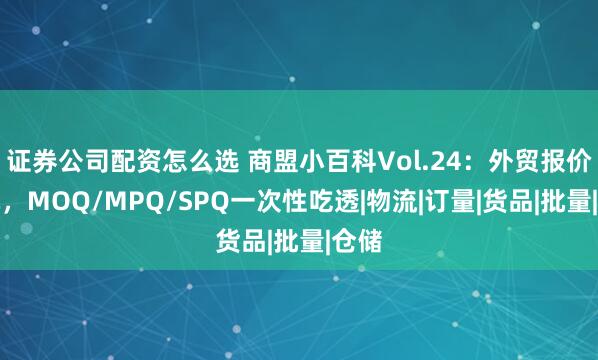 证券公司配资怎么选 商盟小百科Vol.24：外贸报价避坑，MOQ/MPQ/SPQ一次性吃透|物流|订量|货品|批量|仓储