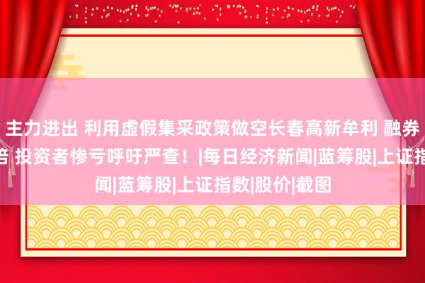 主力进出 利用虚假集采政策做空长春高新牟利 融券空头暴增10倍 投资者惨亏呼吁严查！|每日经济新闻|蓝筹股|上证指数|股价|截图