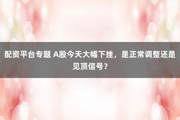 配资平台专题 A股今天大幅下挫，是正常调整还是见顶信号？