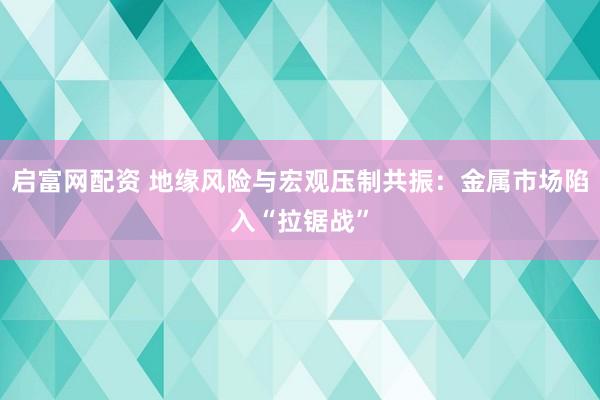 启富网配资 地缘风险与宏观压制共振：金属市场陷入“拉锯战”